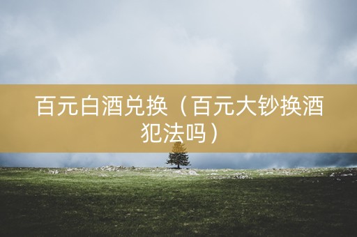 百元白酒兑换（百元大钞换酒犯法吗）
