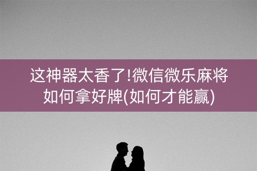 这神器太香了!微信微乐麻将如何拿好牌(如何才能赢)