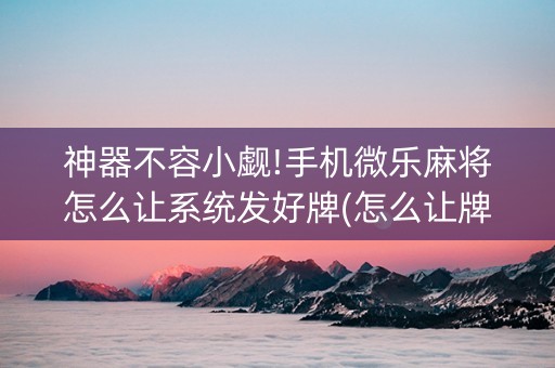 神器不容小觑!手机微乐麻将怎么让系统发好牌(怎么让牌变好)
