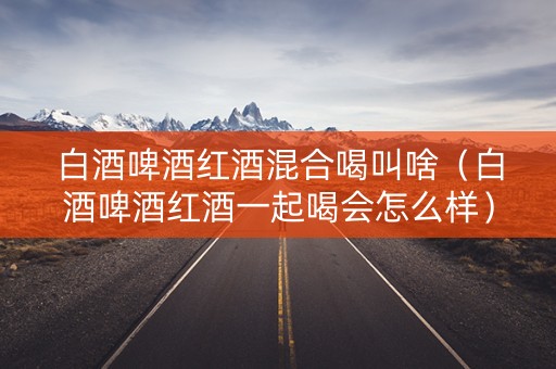 白酒啤酒红酒混合喝叫啥（白酒啤酒红酒一起喝会怎么样）