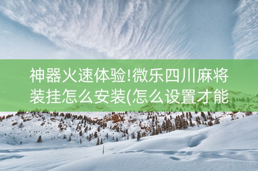神器火速体验!微乐四川麻将装挂怎么安装(怎么设置才能赢)