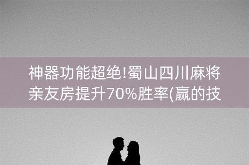 神器功能超绝!蜀山四川麻将亲友房提升70%胜率(赢的技巧系统规律)