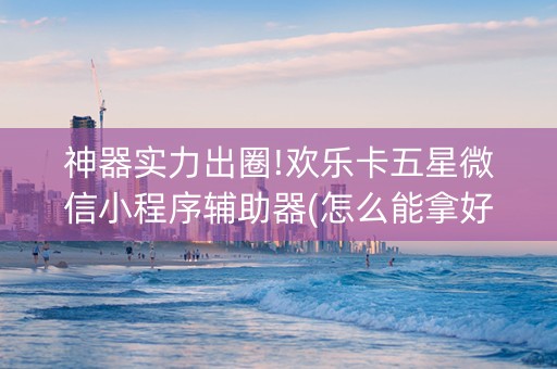 神器实力出圈!欢乐卡五星微信小程序辅助器(怎么能拿好牌)