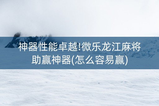 神器性能卓越!微乐龙江麻将助赢神器(怎么容易赢)