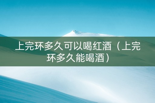 上完环多久可以喝红酒（上完环多久能喝酒）