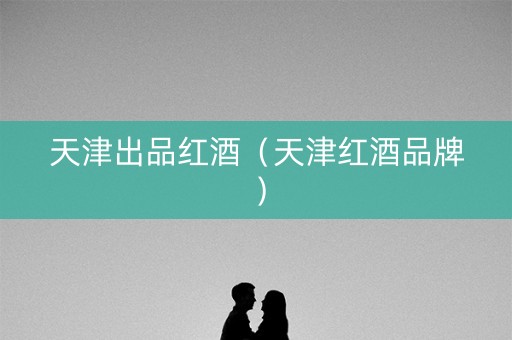 天津出品红酒（天津红酒品牌）