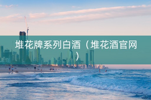 堆花牌系列白酒（堆花酒官网）