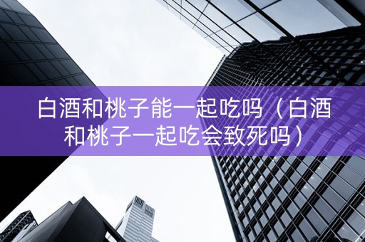 白酒和桃子能一起吃吗（白酒和桃子一起吃会致死吗）