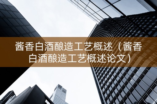 酱香白酒酿造工艺概述（酱香白酒酿造工艺概述论文）