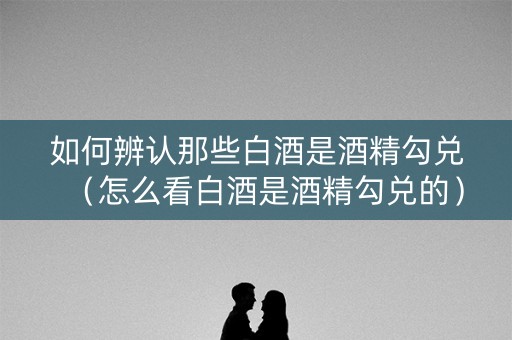 如何辨认那些白酒是酒精勾兑（怎么看白酒是酒精勾兑的）
