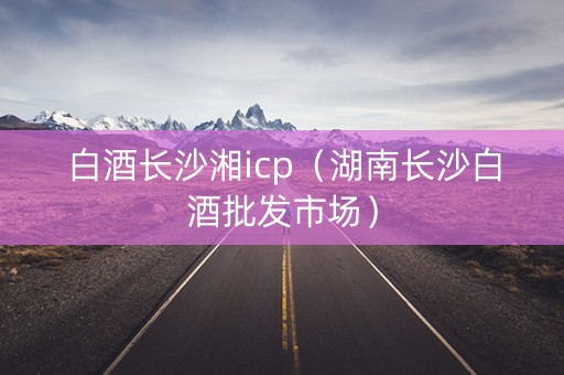 白酒长沙湘icp（湖南长沙白酒批发市场）