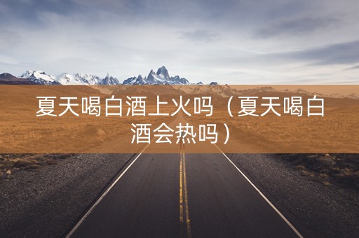 夏天喝白酒上火吗（夏天喝白酒会热吗）