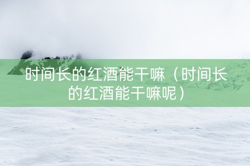 时间长的红酒能干嘛（时间长的红酒能干嘛呢）