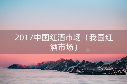 2017中国红酒市场（我国红酒市场）