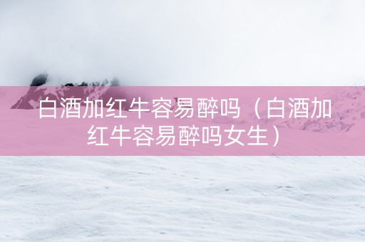 白酒加红牛容易醉吗（白酒加红牛容易醉吗女生）