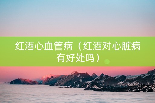 红酒心血管病（红酒对心脏病有好处吗）