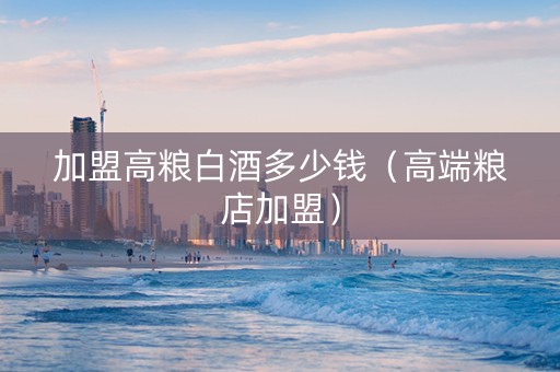 加盟高粮白酒多少钱（高端粮店加盟）
