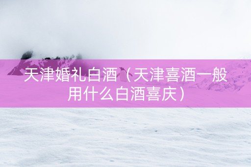 天津婚礼白酒（天津喜酒一般用什么白酒喜庆）