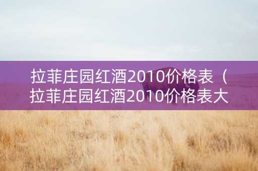 拉菲庄园红酒2010价格表（拉菲庄园红酒2010价格表大全）