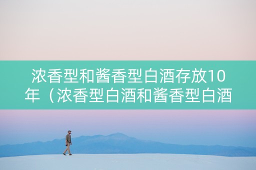 浓香型和酱香型白酒存放10年（浓香型白酒和酱香型白酒哪个适合存放）