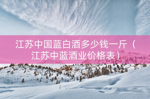 江苏中国蓝白酒多少钱一斤（江苏中蓝酒业价格表）