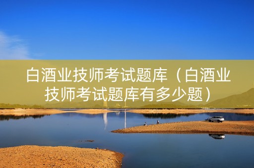 白酒业技师考试题库（白酒业技师考试题库有多少题）