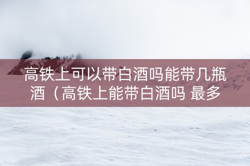 高铁上可以带白酒吗能带几瓶酒（高铁上能带白酒吗 最多能带多少）
