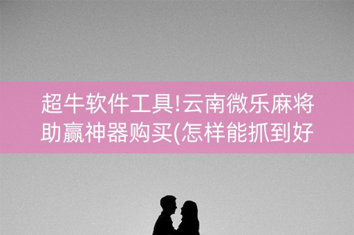 超牛软件工具!云南微乐麻将助赢神器购买(怎样能抓到好牌)