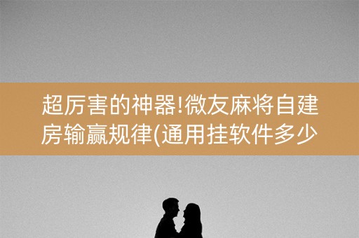 超厉害的神器!微友麻将自建房输赢规律(通用挂软件多少钱)