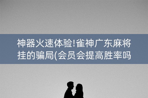 神器火速体验!雀神广东麻将挂的骗局(会员会提高胜率吗)