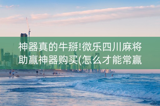 神器真的牛掰!微乐四川麻将助赢神器购买(怎么才能常赢)