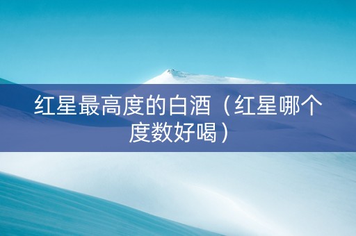 红星最高度的白酒（红星哪个度数好喝）