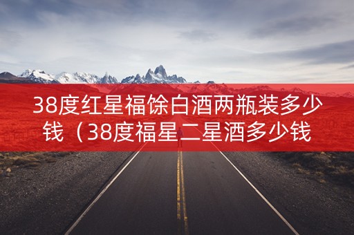 38度红星福馀白酒两瓶装多少钱（38度福星二星酒多少钱）