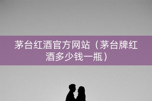 茅台红酒官方网站（茅台牌红酒多少钱一瓶）
