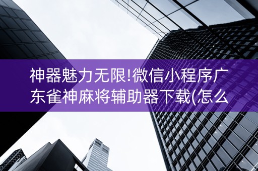 神器魅力无限!微信小程序广东雀神麻将辅助器下载(怎么让系统给好牌)