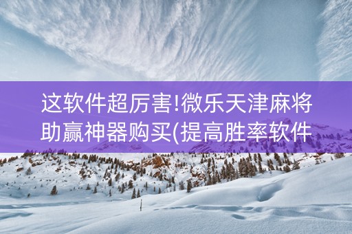 这软件超厉害!微乐天津麻将助赢神器购买(提高胜率软件)