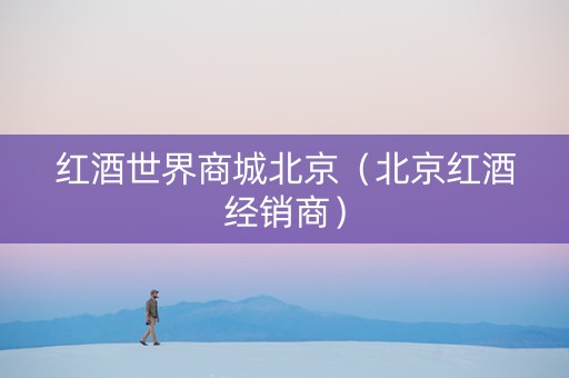 红酒世界商城北京（北京红酒经销商）