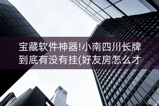 宝藏软件神器!小南四川长牌到底有没有挂(好友房怎么才能赢)