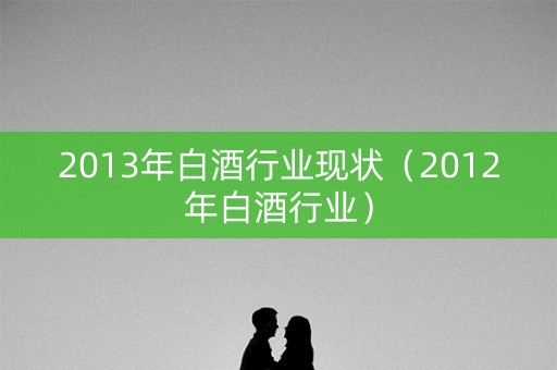 2013年白酒行业现状（2012年白酒行业）