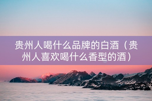 贵州人喝什么品牌的白酒（贵州人喜欢喝什么香型的酒）