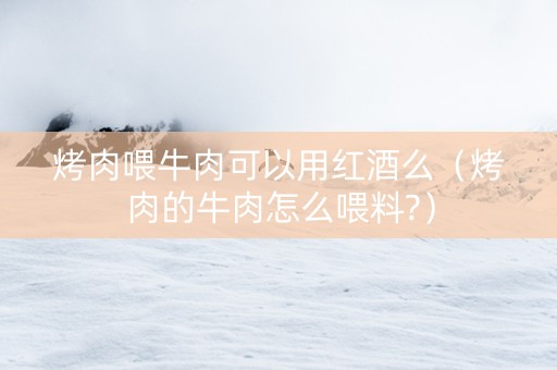 烤肉喂牛肉可以用红酒么（烤肉的牛肉怎么喂料?）