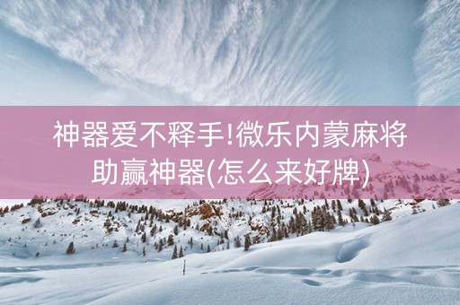 神器爱不释手!微乐内蒙麻将助赢神器(怎么来好牌)