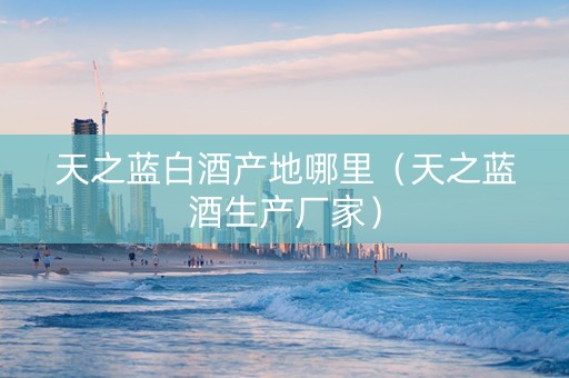 天之蓝白酒产地哪里（天之蓝酒生产厂家）