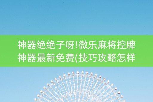 神器绝绝子呀!微乐麻将控牌神器最新免费(技巧攻略怎样拿好牌)