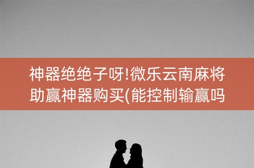 神器绝绝子呀!微乐云南麻将助赢神器购买(能控制输赢吗)