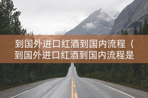 到国外进口红酒到国内流程（到国外进口红酒到国内流程是什么）