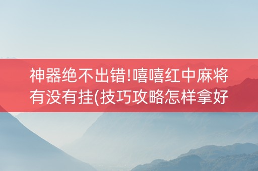 神器绝不出错!嘻嘻红中麻将有没有挂(技巧攻略怎样拿好牌)