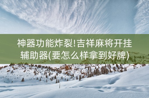 神器功能炸裂!吉祥麻将开挂辅助器(要怎么样拿到好牌)