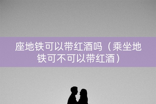 座地铁可以带红酒吗（乘坐地铁可不可以带红酒）