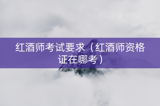红酒师考试要求（红酒师资格证在哪考）
